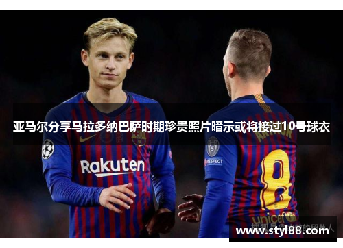 亚马尔分享马拉多纳巴萨时期珍贵照片暗示或将接过10号球衣