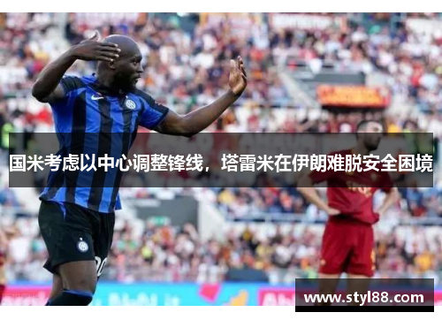 国米考虑以中心调整锋线，塔雷米在伊朗难脱安全困境
